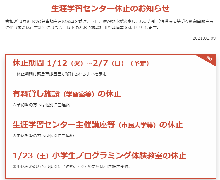 生涯学習センター休止のお知らせ
令和3年1月8日の緊急事態宣言の発出を受け、同日、横須賀市が決定しました方針（特措法に基づく緊急事態宣言に伴う施設休止方針）に基づき、以下のとおり施設利用や講座等を休止いたします。

休止期間 1/12（火）～2/7（日）（予定）
※休止期間は緊急事態宣言が解除されるまでを予定

有料貸し施設（学習室等）の休止
※予約済の方へは個別にご連絡

生涯学習センター主催講座等（市民大学等）の休止
※申込み済の方へは個別にご連絡

1/23（土）小学生プログラミング体験教室の休止
※申込み済の方へは個別にご連絡。※2/20講座は引き続き受付。