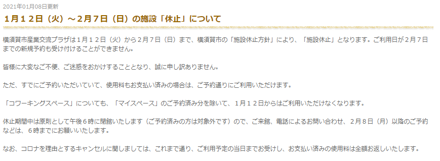 １月１２日（火）～２月７日（日）の施設「休止」について

横須賀市産業交流プラザは１月１２日（火）から２月７日（日）まで、横須賀市の「施設休止方針」により、「施設休止」となります。ご利用日が２月７日までの新規予約も受け付けることができません。

皆様に大変なご不便、ご迷惑をおかけすることとなり、誠に申し訳ありません。

ただ、すでにご予約いただいていて、使用料もお支払い済みの場合は、ご予約通りにご利用いただけます。

「コワーキングスペース」についても、「マイスペース」のご予約済み分を除いて、１月１２日からはご利用いただけなくなります。

休止期間中は原則として午後６時に閉館いたします（ご予約済みの方は対象外です）ので、ご来館、電話によるお問い合わせ、２月８日（月）以降のご予約などは、６時までにお願いいたします。

なお、コロナを理由とするキャンセルに関しましては、これまで通り、ご利用予定の当日までお受けし、お支払い済みの使用料は全額お返しいたします。